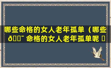 哪些命格的女人老年孤单（哪些 🐯 命格的女人老年孤单呢 ☘ ）